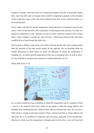 transport of energy. And since there is a temperature gradient with the axial position during
flow, since the tube walls are heated, there would be temperature gradient in this direction
which would also create a flow, this time conductive heat flow in the z direction where z is
the axial direction.
I have a tube wall like this and the temperature would obviously be maximum near the tube
and as I move in this direction, that temperature would progressively decrease. So, there is a
gradient in temperature in the r direction as well. So, there would be conductive flow of heat
from a value of higher r towards the value of lower r. That means from the tube wall, there
would be flow of heat towards the centre line.
If the system is different, that means a hot fluid is flowing and the tube wall is being cooled,
then the direction of this heat would simply be the opposite. We are deciding about the
smaller dimension of shell based on which the direction in which the temperature is
changing. So, we realise that the temperature in this case is changing with z as well as with r.
So, any shell that we assume must contain two smaller dimensions ,
r z
  .
(Refer Slide Time: 5:17)
So, in order to tackle this type of problem in which the temperature can be a function of both
r and of z, the assumed shell across which we are going to make the energy balance will
probably look something like this, which we have drawn in the previous class. So, we have a
fluid which is coming in and some amount of heat, constant heat flux 1
q being added to the
side walls. So, it is a problem of conduction and convection, especially if you consider the z
direction in which since the temperature is changing and we have flow, so we will have both
422
 