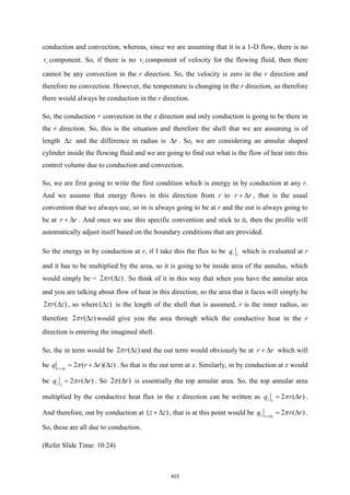 conduction and convection, whereas, since we are assuming that it is a 1-D flow, there is no
r
v component. So, if there is no r
v component of velocity for the flowing fluid, then there
cannot be any convection in the r direction. So, the velocity is zero in the r direction and
therefore no convection. However, the temperature is changing in the r direction, so therefore
there would always be conduction in the r direction.
So, the conduction + convection in the z direction and only conduction is going to be there in
the r direction. So, this is the situation and therefore the shell that we are assuming is of
length z
 and the difference in radius is r
 . So, we are considering an annular shaped
cylinder inside the flowing fluid and we are going to find out what is the flow of heat into this
control volume due to conduction and convection.
So, we are first going to write the first condition which is energy in by conduction at any r.
And we assume that energy flows in this direction from r to r r
+  , that is the usual
convention that we always use, so in is always going to be at r and the out is always going to
be at r r
+  . And once we use this specific convention and stick to it, then the profile will
automatically adjust itself based on the boundary conditions that are provided.
So the energy in by conduction at r, if I take this the flux to be r r
q which is evaluated at r
and it has to be multiplied by the area, so it is going to be inside area of the annulus, which
would simply be = 2 ( )
r z

 . So think of it in this way that when you have the annular area
and you are talking about flow of heat in this direction, so the area that it faces will simply be
2 ( )
r z

 , so where( )
z
 is the length of the shell that is assumed, r is the inner radius, so
therefore 2 ( )
r z

 would give you the area through which the conductive heat in the r
direction is entering the imagined shell.
So, the in term would be 2 ( )
r z

 and the out term would obviously be at r r
+  which will
be 2 ( )( )
r r
q r r z
+
= +  
 . So that is the out term at z. Similarly, in by conduction at z would
be 2 ( )
z z
q r r
= 
 . So 2 ( )
r

 is essentially the top annular area. So, the top annular area
multiplied by the conductive heat flux in the z direction can be written as 2 ( )
z z
q r r
= 
 .
And therefore, out by conduction at ( )
z z
+  , that is at this point would be 2 ( )
z z z
q r r
+
= 
 .
So, these are all due to conduction.
(Refer Slide Time: 10:24)
423
 