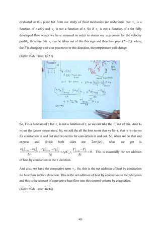 evaluated at this point but from our study of fluid mechanics we understand that z
v is a
function of r only and z
v is not a function of z. So if z
v is not a function of z for fully
developed flow which we have assumed in order to obtain our expression for the velocity
profile, therefore this z
v can be taken out of this this sign and therefore your 0
( )
T T
− where
the T is changing with z as you move in this direction, the temperature will change.
(Refer Slide Time: 15:51)
So, T is a function of z but z
v is not a function of z, so we can take the z
v out of this. And T0
is just the datum temperature. So, we add the all the four terms that we have, that is two terms
for conduction in and out and two terms for convection in and out. So, when we do that and
express and divide both sides are 2 ( )
r r

 , what we get is
0
r r z z
r r z z
r z z z z
p z
rq rq rq rq T T
r C v
r z z
+ + +
− − −
+ + =
  
 . This is essentially the net addition
of heat by conduction in the z direction.
And also, we have the convective term z
v . So, this is the net addition of heat by conduction
for heat flow in the r direction. This is the net addition of heat by conduction in the zdirection
and this is the amount of convective heat flow into this control volume by convection.
(Refer Slide Time: 16:46)
425
 