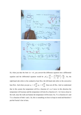 So, when you take the limit 0
r
 → , you convert this difference equation into a differential
equation and the differential equation would be
( )
1 r z
p z
rq q
T
C v
z r r z
 
  
= − −
 
  
 
 . So, the
right-hand side refers to the conductive heat flow, the left-hand side refers to the convective
heat flow. And when you put ;
r z
T T
q k q k
r z
 
= − = −
 
these are all flux. And we understand
that in this system the temperature will be a function of z as I move in this direction the
temperature will increase and the temperature will also be a function of r. As I move closer to
the wall, since the walls are heated, the temperature will be more. So, T is a function of z and
T is a function of both r and z. So, this is something we have to keep in mind and therefore I
put the Fourier’s law in here.
426
 