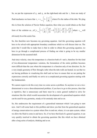So, we put the expression of r
q and z
q on the right-hand side and for z
v from our study of
fluid mechanics we know that max
2
1
z z
r
v v
R
 
 
= −
 
 
 
 
 
where R is the radius of the tube. We plug
this in from the solution of Navier Stokes equation, then what you would obtain as the final
form of the solution as, max
2 2
2
1
1
p z
r T T T
C v k r
R z r r r z
   
     
   
− = +
   
   
 
     
   
 
 
 
 where max
z
v will
obviously be at the centre line.
So, this therefore now becomes my governing equation. And this governing equation will
have to be solved with appropriate boundary conditions which we will discuss later on. The
point that I would like to make here is that in order to obtain this governing equation, we
have to go through a complicated process of finding out what is going to be my smaller
dimension for the assumed shell.
And since velocity, since the temperature is a function both of r and z, therefore for this kind
of two-dimensional temperature variation, the formulation of the entire problem becomes
more difficult than the case where the temperature is a function only of one direction. So, for
a very simple geometry of flow through a tube when the tube walls are heated, we see that we
are having problems in visualizing this shell and we have to ensure that we are putting the
expressions correctly and finally we arrive at a complicated governing equation starting with
the fundamentals.
We cannot expect to do this every time we come across a problem. So anytime we see a two-
dimensional or even a three-dimensional problem, if you have to go to this process, then that
is repetitive, that is unnecessary and there must be a more general method to solve for
situations like this which would necessitate the development of a generalised equation which
can be used for any geometry, steady or for unsteady state and so on.
So, this underscores the requirement of a generalised statement which I am going to start
now. And I will come back to this problem and show you that from the generalised equation
of energy conservation in a system where flow in and out, where, it is an open system, where
we allow the fluid to come in and leave. So, if we have that kind of a general equation, it can
very quickly resolved to obtain the governing questions like this which we have obtained
after a long series of analysis, thinking and so on.
427
 