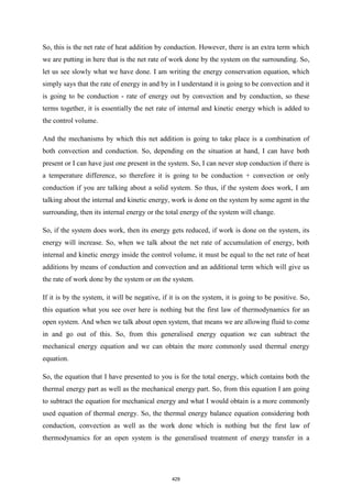 So, this is the net rate of heat addition by conduction. However, there is an extra term which
we are putting in here that is the net rate of work done by the system on the surrounding. So,
let us see slowly what we have done. I am writing the energy conservation equation, which
simply says that the rate of energy in and by in I understand it is going to be convection and it
is going to be conduction - rate of energy out by convection and by conduction, so these
terms together, it is essentially the net rate of internal and kinetic energy which is added to
the control volume.
And the mechanisms by which this net addition is going to take place is a combination of
both convection and conduction. So, depending on the situation at hand, I can have both
present or I can have just one present in the system. So, I can never stop conduction if there is
a temperature difference, so therefore it is going to be conduction + convection or only
conduction if you are talking about a solid system. So thus, if the system does work, I am
talking about the internal and kinetic energy, work is done on the system by some agent in the
surrounding, then its internal energy or the total energy of the system will change.
So, if the system does work, then its energy gets reduced, if work is done on the system, its
energy will increase. So, when we talk about the net rate of accumulation of energy, both
internal and kinetic energy inside the control volume, it must be equal to the net rate of heat
additions by means of conduction and convection and an additional term which will give us
the rate of work done by the system or on the system.
If it is by the system, it will be negative, if it is on the system, it is going to be positive. So,
this equation what you see over here is nothing but the first law of thermodynamics for an
open system. And when we talk about open system, that means we are allowing fluid to come
in and go out of this. So, from this generalised energy equation we can subtract the
mechanical energy equation and we can obtain the more commonly used thermal energy
equation.
So, the equation that I have presented to you is for the total energy, which contains both the
thermal energy part as well as the mechanical energy part. So, from this equation I am going
to subtract the equation for mechanical energy and what I would obtain is a more commonly
used equation of thermal energy. So, the thermal energy balance equation considering both
conduction, convection as well as the work done which is nothing but the first law of
thermodynamics for an open system is the generalised treatment of energy transfer in a
429
 