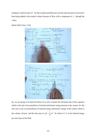 multiply it with Cp and T
 . So that would essentially give me the total amount of convective
heat being added to the control volume because of flow with a component of x
v through the
x face.
(Refer Slide Time: 2:39)
So, we are going to do that but before let us first evaluate the left-hand side of this equation
which is the rate of accumulation of internal and kinetic energy present in the system. So, the
first one is rate of accumulation of internal energy and kinetic energy of the system which is
the volume x y z
   and the time rate of 2
1
2
U v
 
+ . So what is U, U is the internal energy
per unit mass of the fluid.
432
 