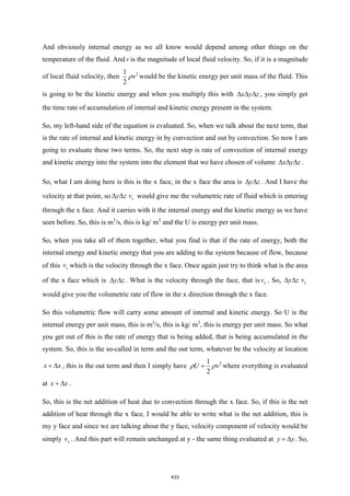 And obviously internal energy as we all know would depend among other things on the
temperature of the fluid. Andv is the magnitude of local fluid velocity. So, if it is a magnitude
of local fluid velocity, then 2
1
2
v
 would be the kinetic energy per unit mass of the fluid. This
is going to be the kinetic energy and when you multiply this with x y z
   , you simply get
the time rate of accumulation of internal and kinetic energy present in the system.
So, my left-hand side of the equation is evaluated. So, when we talk about the next term, that
is the rate of internal and kinetic energy in by convection and out by convection. So now I am
going to evaluate these two terms. So, the next step is rate of convection of internal energy
and kinetic energy into the system into the element that we have chosen of volume x y z
   .
So, what I am doing here is this is the x face, in the x face the area is y z
  . And I have the
velocity at that point, so x
y z v
  would give me the volumetric rate of fluid which is entering
through the x face. And it carries with it the internal energy and the kinetic energy as we have
seen before. So, this is m3
/s, this is kg/ m3
and the U is energy per unit mass.
So, when you take all of them together, what you find is that if the rate of energy, both the
internal energy and kinetic energy that you are adding to the system because of flow, because
of this x
v which is the velocity through the x face. Once again just try to think what is the area
of the x face which is y z
  . What is the velocity through the face, that is x
v . So, x
y z v
 
would give you the volumetric rate of flow in the x direction through the x face.
So this volumetric flow will carry some amount of internal and kinetic energy. So U is the
internal energy per unit mass, this is m3
/s, this is kg/ m3
, this is energy per unit mass. So what
you get out of this is the rate of energy that is being added, that is being accumulated in the
system. So, this is the so-called in term and the out term, whatever be the velocity at location
x x
+  , this is the out term and then I simply have 2
1
2
U v
 
+ where everything is evaluated
at x x
+  .
So, this is the net addition of heat due to convection through the x face. So, if this is the net
addition of heat through the x face, I would be able to write what is the net addition, this is
my y face and since we are talking about the y face, velocity component of velocity would be
simply y
v . And this part will remain unchanged at y - the same thing evaluated at y y
+  . So,
433
 