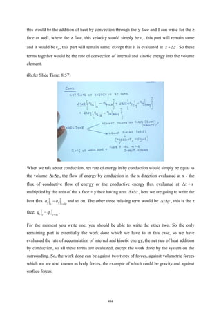 this would be the addition of heat by convection through the y face and I can write for the z
face as well, where the z face, this velocity would simply be z
v , this part will remain same
and it would be z
v , this part will remain same, except that it is evaluated at z z
+  . So these
terms together would be the rate of convection of internal and kinetic energy into the volume
element.
(Refer Slide Time: 8:57)
When we talk about conduction, net rate of energy in by conduction would simply be equal to
the volume y z
  , the flow of energy by conduction in the x direction evaluated at x - the
flux of conductive flow of energy or the conductive energy flux evaluated at x x
 +
multiplied by the area of the x face + y face having area x z
  , here we are going to write the
heat flux y y
y y y
q q
+
− and so on. The other three missing term would be x y
  , this is the z
face, z z
z z z
q q +
− .
For the moment you write one, you should be able to write the other two. So the only
remaining part is essentially the work done which we have to in this case, so we have
evaluated the rate of accumulation of internal and kinetic energy, the net rate of heat addition
by conduction, so all these terms are evaluated, except the work done by the system on the
surrounding. So, the work done can be against two types of forces, against volumetric forces
which we are also known as body forces, the example of which could be gravity and against
surface forces.
434
 