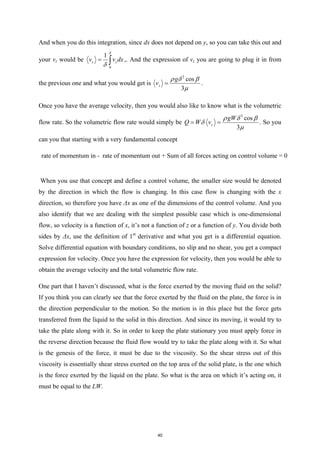 And when you do this integration, since dx does not depend on y, so you can take this out and
your vz would be
0
1
z z
v v dx
δ
δ
= ∫ ,. And the expression of vz you are going to plug it in from
the previous one and what you would get is
2
cos
3
z
g
v
ρ δ β
µ
= .
Once you have the average velocity, then you would also like to know what is the volumetric
flow rate. So the volumetric flow rate would simply be
3
cos
3
z
gW
Q W v
ρ δ β
δ
µ
= = . So you
can you that starting with a very fundamental concept
rate of momentum in - rate of momentum out + Sum of all forces acting on control volume = 0
When you use that concept and define a control volume, the smaller size would be denoted
by the direction in which the flow is changing. In this case flow is changing with the x
direction, so therefore you have Δx as one of the dimensions of the control volume. And you
also identify that we are dealing with the simplest possible case which is one-dimensional
flow, so velocity is a function of x, it’s not a function of z or a function of y. You divide both
sides by Δx, use the definition of 1st
derivative and what you get is a differential equation.
Solve differential equation with boundary conditions, no slip and no shear, you get a compact
expression for velocity. Once you have the expression for velocity, then you would be able to
obtain the average velocity and the total volumetric flow rate.
One part that I haven’t discussed, what is the force exerted by the moving fluid on the solid?
If you think you can clearly see that the force exerted by the fluid on the plate, the force is in
the direction perpendicular to the motion. So the motion is in this place but the force gets
transferred from the liquid to the solid in this direction. And since its moving, it would try to
take the plate along with it. So in order to keep the plate stationary you must apply force in
the reverse direction because the fluid flow would try to take the plate along with it. So what
is the genesis of the force, it must be due to the viscosity. So the shear stress out of this
viscosity is essentially shear stress exerted on the top area of the solid plate, is the one which
is the force exerted by the liquid on the plate. So what is the area on which it’s acting on, it
must be equal to the LW.
40
 