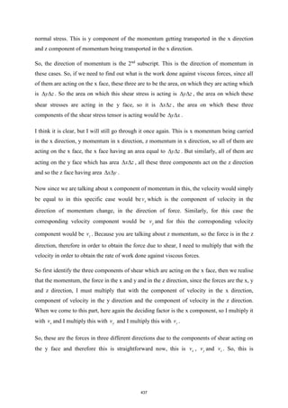 normal stress. This is y component of the momentum getting transported in the x direction
and z component of momentum being transported in the x direction.
So, the direction of momentum is the 2nd
subscript. This is the direction of momentum in
these cases. So, if we need to find out what is the work done against viscous forces, since all
of them are acting on the x face, these three are to be the area, on which they are acting which
is y z
  . So the area on which this shear stress is acting is y z
  , the area on which these
shear stresses are acting in the y face, so it is x z
  , the area on which these three
components of the shear stress tensor is acting would be y x
  .
I think it is clear, but I will still go through it once again. This is x momentum being carried
in the x direction, y momentum in x direction, z momentum in x direction, so all of them are
acting on the x face, the x face having an area equal to y z
  . But similarly, all of them are
acting on the y face which has area x z
  , all these three components act on the z direction
and so the z face having area x y
  .
Now since we are talking about x component of momentum in this, the velocity would simply
be equal to in this specific case would be x
v which is the component of velocity in the
direction of momentum change, in the direction of force. Similarly, for this case the
corresponding velocity component would be y
v and for this the corresponding velocity
component would be z
v . Because you are talking about z momentum, so the force is in the z
direction, therefore in order to obtain the force due to shear, I need to multiply that with the
velocity in order to obtain the rate of work done against viscous forces.
So first identify the three components of shear which are acting on the x face, then we realise
that the momentum, the force in the x and y and in the z direction, since the forces are the x, y
and z direction, I must multiply that with the component of velocity in the x direction,
component of velocity in the y direction and the component of velocity in the z direction.
When we come to this part, here again the deciding factor is the x component, so I multiply it
with x
v and I multiply this with y
v and I multiply this with z
v .
So, these are the forces in three different directions due to the components of shear acting on
the y face and therefore this is straightforward now, this is x
v , y
v and z
v . So, this is
437
 