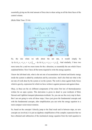 essentially giving me the total amount of force due to shear acting on all the three faces of the
control volume.
(Refer Slide Time: 23:16)
So, the rate when we talk about the net rate, it would simply be
( ( )
)
x x
xx x xy y xz z xx x xy y x
xz z
y z v v v y z v v v
+
  + −  +
+ +

      . And similarly, I have two
more terms for y and two more terms for the z direction, so essentially the one which I have
explained before. Now I have all the terms required to write the energy equation.
I know the left-hand side, what is the net rate of accumulation of internal and kinetic energy
inside the system is added by conduction and by convection. And I also find out what is the
net rate of work done by the system or on the system. The work is done against body forces
which is gravity, expression for which we have written is against pressure and against shear.
Okay, so these are the six different components of the entire first law of thermodynamics
written for an open system. This derivation is given in detail in your textbook of Bird,
Stewart and Lightfoot transport phenomena textbook. So, you can see the every step in there.
But I am not going to write all those steps, I have just given the fundamental concepts and
with the fundamental concepts, after simplification you can write the energy equation in a
more compact vector tensor notation.
So, based on the concepts I directly jump to the final result and in between steps, no new
concepts are involved, it is just an algebraic simplification of the complex expression that we
have obtained and subtraction of the mechanical energy equation from the total equation to
438
 