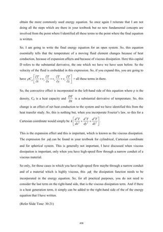 obtain the more commonly used energy equation. So once again I reiterate that I am not
doing all the steps which are there in your textbook but no new fundamental concepts are
involved from the point where I identified all these terms to the point where the final equation
is written.
So, I am going to write the final energy equation for an open system. So, this equation
essentially tells that the temperature of a moving fluid element changes because of heat
conduction, because of expansion affects and because of viscous dissipation. Here this capital
D refers to the substantial derivative, the one which we have we have seen before. So the
velocity of the fluid is embedded in this expression. So, if you expand this, you are going to
have p x y z
T T T T
C v v v
t x y z
 
   
+ + +
 
   
 
 + all these terms in there.
So, the convective effect is incorporated in the left-hand side of this equation where ρ is the
density, Cp is a heat capacity and
DT
Dt
is a substantial derivative of temperature. So, this
change is an effect of net heat conduction to the system and we have identified this from the
heat transfer study. So, this is nothing but, when you incorporate Fourier’s law, so this for a
Cartesian coordinate would simply be
2 2 2
2 2 2
d T d T d T
k
dx dy dz
 
+ +
 
 
.
This is the expansion effect and this is important, which is known as the viscous dissipation.
The expression for v
 can be found in your textbook for cylindrical, Cartesian coordinate
and for spherical system. This is generally not important, I have discussed when viscous
dissipation is important, only when you have high-speed flow through a narrow conduit of a
viscous material.
So only, for those cases in which you have high-speed flow maybe through a narrow conduit
and of a material which is highly viscous, this v
 the dissipation function needs to be
incorporated in the energy equation. So, for all practical purposes, you do not need to
consider the last term on the right-hand side, that is the viscous dissipation term. And if there
is a heat generation term, it simply can be added to the right-hand side of the of the energy
equation that I have written.
(Refer Slide Time: 30:21)
439
 