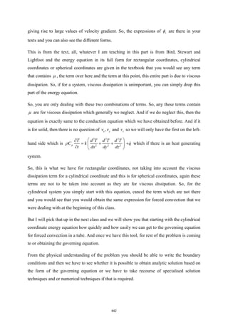giving rise to large values of velocity gradient. So, the expressions of v
 are there in your
texts and you can also see the different forms.
This is from the text, all, whatever I am teaching in this part is from Bird, Stewart and
Lighfoot and the energy equation in its full form for rectangular coordinates, cylindrical
coordinates or spherical coordinates are given in the textbook that you would see any term
that contains  , the term over here and the term at this point, this entire part is due to viscous
dissipation. So, if for a system, viscous dissipation is unimportant, you can simply drop this
part of the energy equation.
So, you are only dealing with these two combinations of terms. So, any these terms contain
 are for viscous dissipation which generally we neglect. And if we do neglect this, then the
equation is exactly same to the conduction equation which we have obtained before. And if it
is for solid, then there is no question of ,
x y
v v and z
v so we will only have the first on the left-
hand side which is
2 2 2
2 2 2
p
T d T d T d T
C k
t dx dy dz
 

= + +
 
  
 q
+ which if there is an heat generating
system.
So, this is what we have for rectangular coordinates, not taking into account the viscous
dissipation term for a cylindrical coordinate and this is for spherical coordinates, again these
terms are not to be taken into account as they are for viscous dissipation. So, for the
cylindrical system you simply start with this equation, cancel the term which are not there
and you would see that you would obtain the same expression for forced convection that we
were dealing with at the beginning of this class.
But I will pick that up in the next class and we will show you that starting with the cylindrical
coordinate energy equation how quickly and how easily we can get to the governing equation
for forced convection in a tube. And once we have this tool, for rest of the problem is coming
to or obtaining the governing equation.
From the physical understanding of the problem you should be able to write the boundary
conditions and then we have to see whether it is possible to obtain analytic solution based on
the form of the governing equation or we have to take recourse of specialised solution
techniques and or numerical techniques if that is required.
442
 