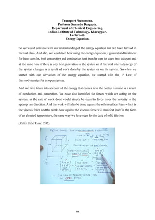 Transport Phenomena.
Professor Sunando Dasgupta.
Department of Chemical Engineering.
Indian Institute of Technology, Kharagpur.
Lecture-40.
Energy Equation.
So we would continue with our understanding of the energy equation that we have derived in
the last class. And also, we would see how using the energy equation, a generalised treatment
for heat transfer, both convective and conductive heat transfer can be taken into account and
at the same time if there is any heat generation in the system or if the total internal energy of
the system changes as a result of work done by the system or on the system. So when we
started with our derivation of the energy equation, we started with the 1st
Law of
thermodynamics for an open system.
And we have taken into account all the energy that comes in to the control volume as a result
of conduction and convection. We have also identified the forces which are acting on the
system, so the rate of work done would simply be equal to force times the velocity in the
appropriate direction. And the work will also be done against the other surface force which is
the viscous force and the work done against the viscous force will manifest itself in the form
of an elevated temperature, the same way we have seen for the case of solid friction.
(Refer Slide Time: 2:02)
444
 