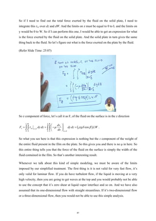 So if I need to find out the total force exerted by the fluid on the solid plate, I need to
integrate this τxz over dz and dW. And the limits on z must be equal to 0 to L and the limits on
y would be 0 to W. So if I can perform this one, I would be able to get an expression for what
is the force exerted by the fluid on the solid plate. And the solid plate in turn gives the same
thing back to the fluid. So let’s figure out what is the force exerted on the plate by the fluid.
(Refer Slide Time: 25:07)
So z component of force, let’s call it as F, of the fluid on the surface is in the z direction
( )
0 0 0 0
cos
L W L W
z
z xz x
x
dv
F dy dz dy dz g LW
dx
δ
δ
τ µ ρ δ β
=
=
 
= =
− =
 
 
∫∫ ∫∫ .
So what you see here is that this expression is nothing but the z component of the weight of
the entire fluid present in the film on the plate. So this gives you and there is no μ in here. So
this entire thing tells you that the force of the fluid on the surface is simply the width of the
fluid contained in the film. So that’s another interesting result.
Whenever we talk about this kind of simple modeling, we must be aware of the limits
imposed by our simplified treatment. The first thing is it is not valid for very fast flow, it’s
only valid for laminar flow. If you do have turbulent flow, if the liquid is moving at a very
high velocity, then you are going to get waves at the top and you would probably not be able
to use the concept that it’s zero shear at liquid vapor interface and so on. And we have also
assumed that its one-dimensional flow with straight streamlines. If it’s two-dimensional flow
or a three-dimensional flow, then you would not be able to use this simple analysis.
41
 
