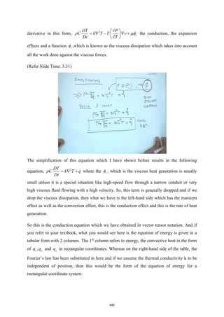 derivative in this form, 2
v
DT P
C k T T v
Dt T

 
=  −  +
 

 
  the conduction, the expansion
effects and a function v
 ,which is known as the viscous dissipation which takes into account
all the work done against the viscous forces.
(Refer Slide Time: 3:31)
The simplification of this equation which I have shown before results in the following
equation, 2
DT
C k T q
Dt
=  +
 where the v
 , which is the viscous heat generation is usually
small unless it is a special situation like high-speed flow through a narrow conduit or very
high viscous fluid flowing with a high velocity. So, this term is generally dropped and if we
drop the viscous dissipation, then what we have is the left-hand side which has the transient
effect as well as the convection effect, this is the conduction effect and this is the rate of heat
generation.
So this is the conduction equation which we have obtained in vector tensor notation. And if
you refer to your textbook, what you would see here is the equation of energy is given in a
tabular form with 2 columns. The 1st
column refers to energy, the convective heat in the form
of ,
x y
q q and z
q in rectangular coordinates. Whereas on the right-hand side of the table, the
Fourier’s law has been substituted in here and if we assume the thermal conductivity k to be
independent of position, then this would be the form of the equation of energy for a
rectangular coordinate system.
446
 