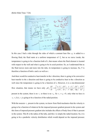 (Refer Slide Time: 7:26)
In this case I had a tube through the sides of which a constant heat flux 1
q is added to a
flowing fluid, the fluid starts at a uniform temperature of 0
T but as we move inside, the
temperature is going to be a function both of r, that means where the fluid element is located
with respect to the wall and what is going to be its axial position. So, as I understand that as
the fluid moves more and more into the tube, its temperature is going to increase. So, T is
therefore a function of both x and z as well as r.
And there would be conductive heat transfer in the r direction, there is going to be convective
heat transfer in the z direction and there is going to be conductive heat in the z direction as
well since the temperature is going to be a function of z. However, it is a one-dimensional
flow situation, that means we have only
2
2 2
1 1
p
T T T T
C k r r
t r r r r z
 
 
     
 
= + +
 
   
     
   
 

 
present in the system, there is no r
v or there is no v . So 0
r
v v
= =
 , only what we have is
( )
z
v f r
= , z
v is going to be a function of the radial position.
With the nonzero z
v present in the system, we know from fluid mechanics that the velocity is
going to be a function of whatever be the imposed pressure gradient present in the system and
this form of imposed pressure gradient also includes the effects of body force if that is present
in the system. This R is the radius of the tube, and this r is simply the radial location. So, it is
going to be a parabolic velocity distribution which would depend on the imposed pressure
448
 