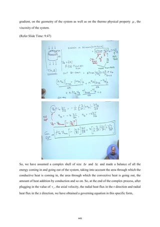 gradient, on the geometry of the system as well as on the thermo physical property  , the
viscosity of the system.
(Refer Slide Time: 9:47)
So, we have assumed a complex shell of size r
 and z
 and made a balance of all the
energy coming in and going out of the system, taking into account the area through which the
conductive heat is coming in, the area through which the convective heat is going out, the
amount of heat addition by conduction and so on. So, at the end of the complex process, after
plugging in the value of z
v , the axial velocity, the radial heat flux in the r direction and radial
heat flux in the z direction, we have obtained a governing equation in this specific form,
449
 