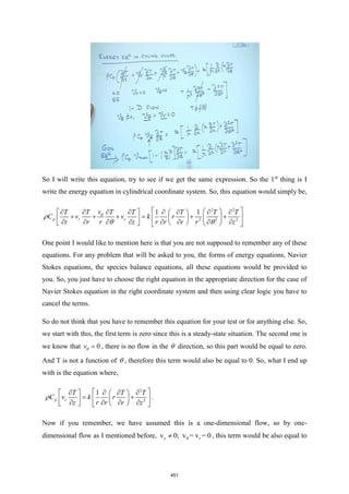 So I will write this equation, try to see if we get the same expression. So the 1st
thing is I
write the energy equation in cylindrical coordinate system. So, this equation would simply be,
2 2
2 2 2
1 1
p r z
v
T T T T T T T
C v v k r
t r r z r r r r z
 
 
       
   
+ + + = + +
 
 
 
 
       
 
   
 


 
One point I would like to mention here is that you are not supposed to remember any of these
equations. For any problem that will be asked to you, the forms of energy equations, Navier
Stokes equations, the species balance equations, all these equations would be provided to
you. So, you just have to choose the right equation in the appropriate direction for the case of
Navier Stokes equation in the right coordinate system and then using clear logic you have to
cancel the terms.
So do not think that you have to remember this equation for your test or for anything else. So,
we start with this, the first term is zero since this is a steady-state situation. The second one is
we know that 0
v =
 , there is no flow in the  direction, so this part would be equal to zero.
And T is not a function of  , therefore this term would also be equal to 0. So, what I end up
with is the equation where,
2
2
1
p z
T T T
C v k r
z r r r z
 
   
   
= +
 
 
 
   
   
 
 .
Now if you remember, we have assumed this is a one-dimensional flow, so by one-
dimensional flow as I mentioned before, z
v 0; v = v = 0
r
  , this term would be also equal to
451
 