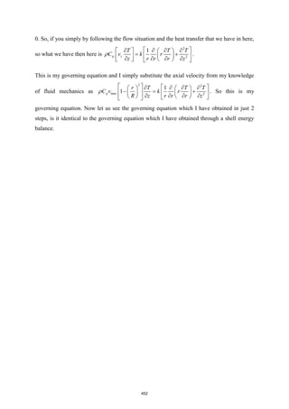 0. So, if you simply by following the flow situation and the heat transfer that we have in here,
so what we have then here is
2
2
1
p z
T T T
C v k r
z r r r z
 
   
   
= +
 
 
 
   
   
 
 .
This is my governing equation and I simply substitute the axial velocity from my knowledge
of fluid mechanics as
2 2
max 2
1
1
p
r T T T
C v k r
R z r r r z
   
   
   
− = +
 
   
 
   
   
   
 
 . So this is my
governing equation. Now let us see the governing equation which I have obtained in just 2
steps, is it identical to the governing equation which I have obtained through a shell energy
balance.
452
 