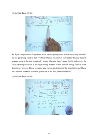 (Refer Slide Time: 15:49)
So if you compare these 2 equations, what you are going to see is they are exactly identical.
So, the governing equation that you have obtained by complex shell energy balance method,
you can arrive at the same equation by simply following these 3 steps. So this underscores the
utility of energy equation in dealing with any problem of heat transfer, energy transfer, work
done in any process. I have neglected any viscous dissipation in the formulation and I have
also assumed that there is no heat generation in the fluid, in the liquid itself.
(Refer Slide Time: 16:43)
453
 