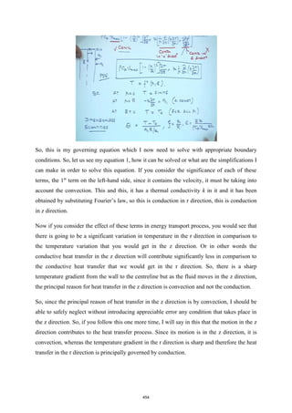 So, this is my governing equation which I now need to solve with appropriate boundary
conditions. So, let us see my equation 1, how it can be solved or what are the simplifications I
can make in order to solve this equation. If you consider the significance of each of these
terms, the 1st
term on the left-hand side, since it contains the velocity, it must be taking into
account the convection. This and this, it has a thermal conductivity k in it and it has been
obtained by substituting Fourier’s law, so this is conduction in r direction, this is conduction
in z direction.
Now if you consider the effect of these terms in energy transport process, you would see that
there is going to be a significant variation in temperature in the r direction in comparison to
the temperature variation that you would get in the z direction. Or in other words the
conductive heat transfer in the z direction will contribute significantly less in comparison to
the conductive heat transfer that we would get in the r direction. So, there is a sharp
temperature gradient from the wall to the centreline but as the fluid moves in the z direction,
the principal reason for heat transfer in the z direction is convection and not the conduction.
So, since the principal reason of heat transfer in the z direction is by convection, I should be
able to safely neglect without introducing appreciable error any condition that takes place in
the z direction. So, if you follow this one more time, I will say in this that the motion in the z
direction contributes to the heat transfer process. Since its motion is in the z direction, it is
convection, whereas the temperature gradient in the r direction is sharp and therefore the heat
transfer in the r direction is principally governed by conduction.
454
 