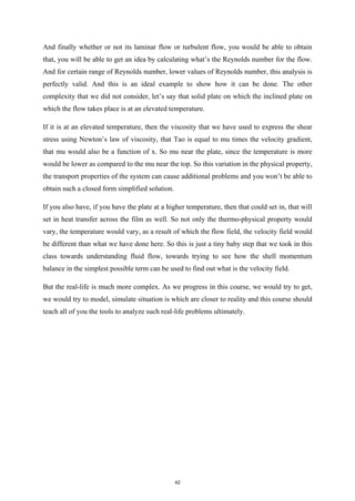 And finally whether or not its laminar flow or turbulent flow, you would be able to obtain
that, you will be able to get an idea by calculating what’s the Reynolds number for the flow.
And for certain range of Reynolds number, lower values of Reynolds number, this analysis is
perfectly valid. And this is an ideal example to show how it can be done. The other
complexity that we did not consider, let’s say that solid plate on which the inclined plate on
which the flow takes place is at an elevated temperature.
If it is at an elevated temperature, then the viscosity that we have used to express the shear
stress using Newton’s law of viscosity, that Tao is equal to mu times the velocity gradient,
that mu would also be a function of x. So mu near the plate, since the temperature is more
would be lower as compared to the mu near the top. So this variation in the physical property,
the transport properties of the system can cause additional problems and you won’t be able to
obtain such a closed form simplified solution.
If you also have, if you have the plate at a higher temperature, then that could set in, that will
set in heat transfer across the film as well. So not only the thermo-physical property would
vary, the temperature would vary, as a result of which the flow field, the velocity field would
be different than what we have done here. So this is just a tiny baby step that we took in this
class towards understanding fluid flow, towards trying to see how the shell momentum
balance in the simplest possible term can be used to find out what is the velocity field.
But the real-life is much more complex. As we progress in this course, we would try to get,
we would try to model, simulate situation is which are closer to reality and this course should
teach all of you the tools to analyze such real-life problems ultimately.
42
 