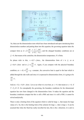 So, these are the dimensionless term which have been introduced and upon introducing these
dimensionless numbers and putting them into this equation, the governing equation takes the
compact form as 2 1
(1 )
 
  
− =  
  
 
 
 
   
, and the changed boundary conditions are at
0
=
 , that means at the centreline, the dimensionless temperature,  is finite.
So please refer to this, 0, ,
r T finite
= = , the dimensionless form of r is  , so at
0, finite
= =
  and at 1, 1

= =




. Again, if you compare with the physical boundary
condition, at 1
, constant
T
r R k q
r

= − = =

, the convective heat is equal to the heat which is
added through the side walls and since it is expressed in dimensionless form, it is going to be
1

=



.
And at 0, 0,
z finite
= = =
  . Let us see what it is over here, at 0
z = , that means at 0,
=
 if
0
T T
= , 0
=
 . So conceptually the governing, the boundary conditions for the dimensional
equation has now been changed to the dimensionless form. It makes the equation and the
boundary conditions compact but this is still a PDE and since it is still a PDE, it cannot be
solved analytically.
There is only a limiting form of the equation which is valid for large  , that means for large
values of z. So, this is the limiting form of the solution for large  , that is large z. It can be
assumed that when the fluid has really travelled far into, this is the z direction, it is safe to
456
 