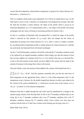 assume that the temperature, dimensionless temperature is going to be a linear function of ,
that means z, a function of  .
This is a condition which needs some explanation. So I will try to explain that to you. As the
fluid starts to move in the z direction, its temperature will progressively increase. But after
the fluid has travelled a certain distance, the shape of the profile which is given by its
functional dependence on r or in dimensionless form  , the shape of the profile will remain
unchanged, only the values will keep on increasing and that too linearly with z.
So that is a condition of thermally fully developed flow in which the shape of the profile
which is denoted by this function 0 ( )
c
= +
    does not change but the values of
temperature are going to be a linear function of z, of  , that is z and c0 is simply a constant.
So, my dimensionless temperature profile is simply going to be a linear function of z and that
any axial point, the functional form will remain unchanged.
For the 1st
and 2nd boundary condition will still be valid and the 3rd
boundary condition needs
to be replaced by an integral boundary condition which simply says that the amount of heat
that you have added over a distance from 0 to z is 2 rz
 which is the area, q1 is the heat flux,
so this is the total amount of heat which you have added to the system must be equal to the
amount of increase in the energy that is there in the system.
This part I think is clear, the amount of heat added to the volume of the liquid from 0 to z,
2
0
0 0
( ) dr d
R
p z
C T T v r
−
 

  . And this equation essentially tells you that the total mass of
fluid integrated over the appropriate limits, where T0 is the initial temperature and T is the
temperature at any z location. So, the double integral here denotes in order to get whatever be
the volume of the system multiplied by  which gives you the mass of the system, so it is
0
( )
p
mC T T
− where T0 is the reference temperature.
Whatever heat that is added through the side walls must be manifested by a change in the
internal energy content of the flowing fluid. So this is the 3rd
boundary condition that we are
using, this is my 1st
boundary condition, this is my 2nd
boundary condition, this is the 3rd
boundary condition, because the 3rd
condition which I have written over here does not
conform with the form of  that I have written in the limiting case for large value of  .
(Refer Slide Time: 30:51)
457
 