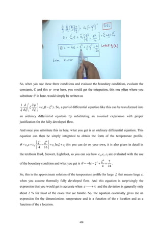So, when you use these three conditions and evaluate the boundary conditions, evaluate the
constants, C and this  over here, you would get the integration, this one often where you
substitute  in here, would simply be written as
2
0
1
(1 )
d
c
d
 

= −
 

 

 
  
. So, a partial differential equation like this can be transformed into
an ordinary differential equation by substituting an assumed expression with proper
justification for the fully developed flow.
And once you substitute this in here, what you get is an ordinary differential equation. This
equation can then be simply integrated to obtain the form of the temperature profile,
2 4
0 0 1 2
ln
4 16
c c c c
 
= + − + +
 
 
 
   this you can do on your own, it is also given in detail in
the textbook Bird, Stewart, Lightfoot, so you can see how 0 1 2
, ,
c c c are evaluated with the use
of the boundary condition and what you get is
4
2 7
4
4 24
= − − + +

   .
So, this is the approximate solution of the temperature profile for large  that means large z,
when you assume thermally fully developed flow. And this equation is surprisingly the
expression that you would get is accurate when ⎯⎯
→
 and the deviation is generally only
about 2 % for most of the cases that we handle. So, the equation essentially gives me an
expression for the dimensionless temperature and is a function of the r location and as a
function of the z location.
458
 