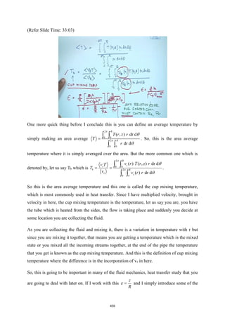 (Refer Slide Time: 33:03)
One more quick thing before I conclude this is you can define an average temperature by
simply making an area average
2
0 0
2
0 0
( , ) dr d
dr d
R
R
T r z r
T
r
=
 
 




. So, this is the area average
temperature where it is simply averaged over the area. But the more common one which is
denoted by, let us say Tb which is
2
0 0
2
0 0
( ) ( , ) dr d
( ) dr d
R
z
z
b R
z
z
v r T r z r
v T
T
v v r r
= =
 
 




.
So this is the area average temperature and this one is called the cup mixing temperature,
which is most commonly used in heat transfer. Since I have multiplied velocity, brought in
velocity in here, the cup mixing temperature is the temperature, let us say you are, you have
the tube which is heated from the sides, the flow is taking place and suddenly you decide at
some location you are collecting the fluid.
As you are collecting the fluid and mixing it, there is a variation in temperature with r but
since you are mixing it together, that means you are getting a temperature which is the mixed
state or you mixed all the incoming streams together, at the end of the pipe the temperature
that you get is known as the cup mixing temperature. And this is the definition of cup mixing
temperature where the difference is in the incorporation of vz in here.
So, this is going to be important in many of the fluid mechanics, heat transfer study that you
are going to deal with later on. If I work with this
z
R
=
 and I simply introduce some of the
459
 