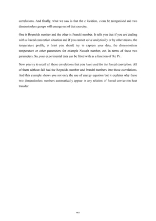 correlations. And finally, what we saw is that the z location,  can be reorganised and two
dimensionless groups will emerge out of that exercise.
One is Reynolds number and the other is Prandtl number. It tells you that if you are dealing
with a forced convection situation and if you cannot solve analytically or by other means, the
temperature profile, at least you should try to express your data, the dimensionless
temperature or other parameters for example Nusselt number, etc. in terms of these two
parameters. So, your experimental data can be fitted with as a function of Re Pr .
Now you try to recall all those correlations that you have used for the forced convection. All
of them without fail had the Reynolds number and Prandtl numbers into those correlations.
And this example shows you not only the use of energy equation but it explains why these
two dimensionless numbers automatically appear in any relation of forced convection heat
transfer.
461
 