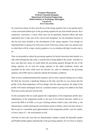 Transport Phenomena.
Professor Sunando Dasgupta.
Department of Chemical Engineering.
Indian Institute of Technology, Kharagpur.
Lecture-41.
Free Convection.
So, in previous classes we have seen the use of the energy equation, how it can quickly and in
a more convenient fashion give us the governing equation for any heat transfer process. Be it
conduction, convection, a source where heat can be generated, transient effects and most
importantly how to take care of the viscous heat dissipation. So, the dissipation function 
that has also been included in the development of the energy equation. Even though we
understand that it is going to be irrelevant in most of the cases, unless some very special cases
in which there will be a large velocity gradient or we are dealing with high viscosity and so
on.
Then we proceeded to obtain the governing equation for forced convection heat transfer in a
tube where through the side walls, a constant heat is being added to the system. And then we
have seen that how easily we could obtain the governing equation through the use of the
energy equation. So we took the energy equation in the radial coordinate system and
cancelled out the terms which were not relevant. So, what we obtained is the governing
equation, still a PDE and we could also identify the boundary conditions.
Then we have nondimensionalized the equation, and we took a special limiting case in which
the fluid has traversed a significant distance in the tube such that we can assume that the
profile of the fluid temperature will not change with the radius anymore, the shape of the
profile will remain unchanged, however a constant amount is going to be added as the fluid
front moves more and more into the tube.
So this assumption that we could separate the r dependence of the temperature profile and z
independence of the temperature profile as the sum of two distinct functions, enable us to
convert the PDE to an ODE, so we got a limiting solution which is truly valid when  , the
dimensionless variable denoting the axial distance tends to infinity, what it has been shown is
that we get to a reasonably good approximation of the temperature profile, even for smaller,
or lower values of  , the axial distance as well.
And then we have also seen that two dimensionless numbers, namely the Reynolds number
and Prandtl number appear automatically in the governing equation. So if we have to express
462
 