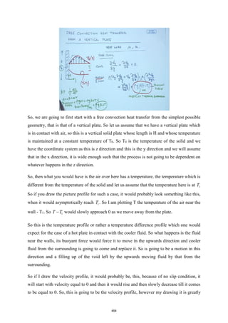 So, we are going to first start with a free convection heat transfer from the simplest possible
geometry, that is that of a vertical plate. So let us assume that we have a vertical plate which
is in contact with air, so this is a vertical solid plate whose length is H and whose temperature
is maintained at a constant temperature of T0. So T0 is the temperature of the solid and we
have the coordinate system as this is z direction and this is the y direction and we will assume
that in the x direction, it is wide enough such that the process is not going to be dependent on
whatever happens in the z direction.
So, then what you would have is the air over here has a temperature, the temperature which is
different from the temperature of the solid and let us assume that the temperature here is at 1
T
So if you draw the picture profile for such a case, it would probably look something like this,
when it would asymptotically reach 1
T . So I am plotting T the temperature of the air near the
wall - T1. So 1
T T
− would slowly approach 0 as we move away from the plate.
So this is the temperature profile or rather a temperature difference profile which one would
expect for the case of a hot plate in contact with the cooler fluid. So what happens is the fluid
near the walls, its buoyant force would force it to move in the upwards direction and cooler
fluid from the surrounding is going to come and replace it. So is going to be a motion in this
direction and a filling up of the void left by the upwards moving fluid by that from the
surrounding.
So if I draw the velocity profile, it would probably be, this, because of no slip condition, it
will start with velocity equal to 0 and then it would rise and then slowly decrease till it comes
to be equal to 0. So, this is going to be the velocity profile, however my drawing it is greatly
464
 
