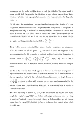 exaggerated and this profile would be skewed towards the solid plate. That means ideally it
would probably look like something like this. Okay, in order to bring in clarity I have drawn
it in this way but the peak is going to be towards the solid plate and that is what the profile
would be.
So, this ( )
z
v y , the velocity in the z direction is definitely going to be a function of y. Now
the problem statement therefore is that a flat plate heated to a temperature T0 is suspended in
a large motionless body of fluid which is at a temperature T1. And we need to find out what
would be the heat loss from such a system in terms of the velocity, physical properties, for
example  and k and so on. So, in this case the free convection, this is a case of free
convection and the equation of continuity which is 0
y z
v v
y z
 
+ =
 
.
There would be some y
v , otherwise if there is no y
v , then there would not be any replacement
of the hot air that has left this space. So y
v , even small, it would still be present in the
governing equation. So, this is equation of continuity and then I am writing the equation of
motion, which is
2 2
1
2 2
( )
y
z z z
y z
v
v v v
v v g T T
y z y z
 

 
  
+ = + + −
 
   
   
   
    , this is the z
component because most of the motion is in the z direction, these are the viscous transport
terms.
So, this is the additional term which appears in the equation of motion, z component of
equation of motion, this essentially tells us the buoyant force and the  is the coefficient of
thermal expansion. So, if  is the coefficient of thermal expansion it is simply defined as
1 V
V T

=

 the change in volume with a change in temperature, nondimensionalized by the
volume. So this is the change in volume with respect to the original volume as a result of
change in temperature.
So I write the change in volume as, V V T
 = 
 and therefore the buoyant force would
simply be ( ) ( )
g V g T V
=  = 
   and the buoyant force per unit volume when everything
in equation of motion is expressed in per-unit volume, so the buoyant force per unit volume
would simply be ( )
g T
= 
  . So this is the form of the buoyant force per unit volume which
is used in here.
465
 
