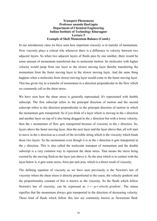 Transport Phenomena
Professor unando DasGupta
Department of Chemical Engineering
Indian Institute of Technology Kharagpur
Lecture 5
Example of Shell Momentum Balance (Contd.)
In our introductory class we have seen how important viscosity is in transfer of momentum.
Now viscosity plays a critical role whenever there is a difference in velocity between two
adjacent layers. So when two adjacent layers of fluids pass by one another, there would be
some amount of momentum transferred due to molecular motion. So molecules with higher
velocity would jump from one layer to the slower moving layer thereby transferring the
momentum from the faster moving layer to the slower moving layer. And the same thing
happens when a molecules from slower moving layer would come to the faster moving layer.
This has given rise to a transfer of momentum in a direction perpendicular to the flow which
we commonly call as the shear stress.
We have seen how the shear stress is generally represented. It's represented with double
subscript. The first subscript refers to the principal direction of motion and the second
subscript refers to the direction perpendicular to the principal direction of motion in which
the momentum gets transported. So if you think of a layer which is moving in the x direction
and another layer on top of it also being dragged in the x direction but with a lower velocity,
then the x momentum of flow gets transported because of viscosity in the y direction. So,
layers above the faster moving layer, then the next layer and the layer above that, all will start
to move in the x direction as a result of the invisible string which is the viscosity which binds
these two layers. So the momentum even though it is in the x direction it gets transported in
the y direction. This is also called the molecular transport of momentum and the double
subscript is a very common way to represent the shear stress. That means the stress being
exerted by the moving fluid on the layer just above it. So the area which is in contact with the
layer below it, it gets some stress, force per unit area, which is a direct result of viscosity.
The defining equation of viscosity as we have seen previously is the Newton's law of
viscosity where the shear stress is directly proportional to the cause, the velocity gradient and
the proportionality constant of this is known as the viscosity. So the fluids which follow
Newton's law of viscosity, can be expressed as velocity gradient
τ µ
=
− × . The minus
signifies that the momentum always gets transported in the direction of decreasing velocity.
Those kind of fluids which follow this law are commonly known as Newtonian fluid.
43
 