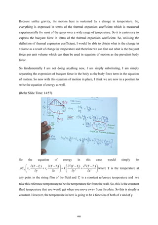 Because unlike gravity, the motion here is sustained by a change in temperature. So,
everything is expressed in terms of the thermal expansion coefficient which is measured
experimentally for most of the gases over a wide range of temperature. So it is customary to
express the buoyant force in terms of the thermal expansion coefficient. So, utilising the
definition of thermal expansion coefficient, I would be able to obtain what is the change in
volume as a result of change in temperature and therefore we can find out what is the buoyant
force per unit volume which can then be used in equation of motion as the prevalent body
force.
So fundamentally I am not doing anything new, I am simply substituting, I am simply
separating the expression of buoyant force in the body as the body force term in the equation
of motion. So now with this equation of motion in place, I think we are now in a position to
write the equation of energy as well.
(Refer Slide Time: 14:57)
So the equation of energy in this case would simply be
2 2
1 1 1 1
2 2
( ) ( ) ( ) ( )
p y z
T T T T T T T T
C v v k
y z y z
 
 
 −  −  −  −
+ = +
 
 
   
   
 where T is the temperature at
any point in the rising film of the fluid and 1
T is a constant reference temperature and we
take this reference temperature to be the temperature far from the wall. So, this is the constant
fluid temperature that you would get when you move away from the plate. So this is simply a
constant. However, the temperature in here is going to be a function of both of z and of y.
466
 
