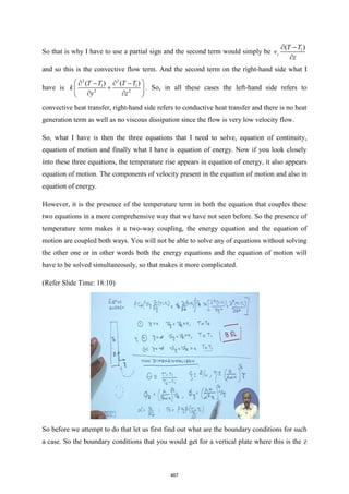 So that is why I have to use a partial sign and the second term would simply be 1
( )
z
T T
v
z
 −

and so this is the convective flow term. And the second term on the right-hand side what I
have is
2 2
1 1
2 2
( ) ( )
T T T T
k
y z
 
 −  −
+
 
 
 
. So, in all these cases the left-hand side refers to
convective heat transfer, right-hand side refers to conductive heat transfer and there is no heat
generation term as well as no viscous dissipation since the flow is very low velocity flow.
So, what I have is then the three equations that I need to solve, equation of continuity,
equation of motion and finally what I have is equation of energy. Now if you look closely
into these three equations, the temperature rise appears in equation of energy, it also appears
equation of motion. The components of velocity present in the equation of motion and also in
equation of energy.
However, it is the presence of the temperature term in both the equation that couples these
two equations in a more comprehensive way that we have not seen before. So the presence of
temperature term makes it a two-way coupling, the energy equation and the equation of
motion are coupled both ways. You will not be able to solve any of equations without solving
the other one or in other words both the energy equations and the equation of motion will
have to be solved simultaneously, so that makes it more complicated.
(Refer Slide Time: 18:10)
So before we attempt to do that let us first find out what are the boundary conditions for such
a case. So the boundary conditions that you would get for a vertical plate where this is the z
467
 