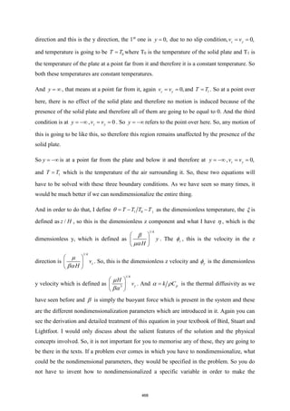 direction and this is the y direction, the 1st
one is 0,
y = due to no slip condition, 0,
z y
v v
= =
and temperature is going to be 0
T T
= where T0 is the temperature of the solid plate and T1 is
the temperature of the plate at a point far from it and therefore it is a constant temperature. So
both these temperatures are constant temperatures.
And y = , that means at a point far from it, again 0,
z y
v v
= = and 1
T T
= . So at a point over
here, there is no effect of the solid plate and therefore no motion is induced because of the
presence of the solid plate and therefore all of them are going to be equal to 0. And the third
condition is at y = − , 0
z y
v v
= = . So y = − refers to the point over here. So, any motion of
this is going to be like this, so therefore this region remains unaffected by the presence of the
solid plate.
So y = − is at a point far from the plate and below it and therefore at y = − , 0,
z y
v v
= =
and 1
T T
= which is the temperature of the air surrounding it. So, these two equations will
have to be solved with these three boundary conditions. As we have seen so many times, it
would be much better if we can nondimensionalize the entire thing.
And in order to do that, I define 1 0 1
T T T T
= − −
 as the dimensionless temperature, the  is
defined as /
z H , so this is the dimensionless z component and what I have  , which is the
dimensionless y, which is defined as
1/4
y
H
 
 
 


. The z
 , this is the velocity in the z
direction is
1/4
z
v
H
 
 
 


. So, this is the dimensionless z velocity and y
 is the dimensionless
y velocity which is defined as
1/4
3 y
H
v
 
 
 


. And p
k C
=
  is the thermal diffusivity as we
have seen before and  is simply the buoyant force which is present in the system and these
are the different nondimensionalization parameters which are introduced in it. Again you can
see the derivation and detailed treatment of this equation in your textbook of Bird, Stuart and
Lightfoot. I would only discuss about the salient features of the solution and the physical
concepts involved. So, it is not important for you to memorise any of these, they are going to
be there in the texts. If a problem ever comes in which you have to nondimensionalize, what
could be the nondimensional parameters, they would be specified in the problem. So you do
not have to invent how to nondimensionalized a specific variable in order to make the
468
 