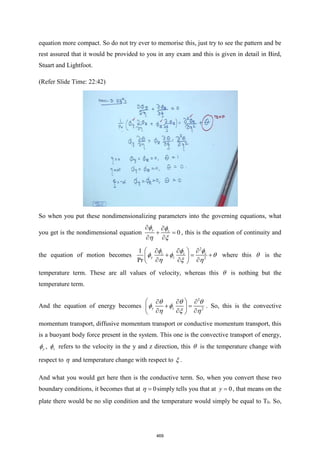 equation more compact. So do not try ever to memorise this, just try to see the pattern and be
rest assured that it would be provided to you in any exam and this is given in detail in Bird,
Stuart and Lightfoot.
(Refer Slide Time: 22:42)
So when you put these nondimensionalizing parameters into the governing equations, what
you get is the nondimensional equation 0
y z
 
+ =
 
 
 
, this is the equation of continuity and
the equation of motion becomes
2
2
1
Pr
z z z
y z
 
  
+ = +
 
  
 
  
  
  
where this  is the
temperature term. These are all values of velocity, whereas this  is nothing but the
temperature term.
And the equation of energy becomes
2
2
y z
 
  
+ =
 
  
 
  
 
  
. So, this is the convective
momentum transport, diffusive momentum transport or conductive momentum transport, this
is a buoyant body force present in the system. This one is the convective transport of energy,
y
 , z
 refers to the velocity in the y and z direction, this  is the temperature change with
respect to  and temperature change with respect to  .
And what you would get here then is the conductive term. So, when you convert these two
boundary conditions, it becomes that at 0
=
 simply tells you that at 0
y = , that means on the
plate there would be no slip condition and the temperature would simply be equal to T0. So,
469
 