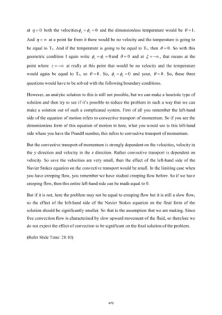 at 0
=
 both the velocities 0
y z
= =
  and the dimensionless temperature would be 1
=
 .
And = 
 at a point far from it there would be no velocity and the temperature is going to
be equal to T1. And if the temperature is going to be equal to T1, then 0
=
 . So with this
geometric condition I again write 0
y z
= =
  and 0
=
 and at = −
 , that means at the
point where z = − at really at this point that would be no velocity and the temperature
would again be equal to T1, so 0
=
 . So, 0
y z
= =
  and your, 0
=
 . So, these three
questions would have to be solved with the following boundary conditions.
However, an analytic solution to this is still not possible, but we can make a heuristic type of
solution and then try to see if it’s possible to reduce the problem in such a way that we can
make a solution out of such a complicated system. First of all you remember the left-hand
side of the equation of motion refers to convective transport of momentum. So if you see the
dimensionless form of this equation of motion in here, what you would see is this left-hand
side where you have the Prandtl number, this refers to convective transport of momentum.
But the convective transport of momentum is strongly dependent on the velocities, velocity in
the y direction and velocity in the z direction. Rather convective transport is dependent on
velocity. So save the velocities are very small, then the effect of the left-hand side of the
Navier Stokes equation on the convective transport would be small. In the limiting case when
you have creeping flow, you remember we have studied creeping flow before. So if we have
creeping flow, then this entire left-hand side can be made equal to 0.
But if it is not, here the problem may not be equal to creeping flow but it is still a slow flow,
so the effect of the left-hand side of the Navier Stokes equation on the final form of the
solution should be significantly smaller. So that is the assumption that we are making. Since
free convection flow is characterised by slow upward movement of the fluid, so therefore we
do not expect the effect of convection to be significant on the final solution of the problem.
(Refer Slide Time: 28:10)
470
 