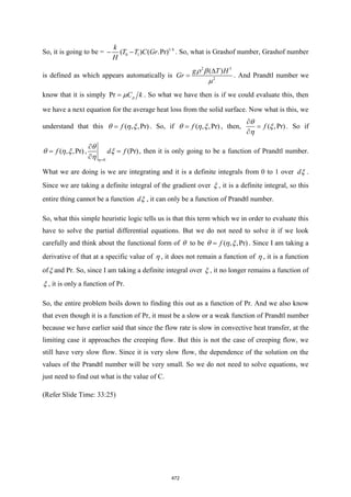 So, it is going to be = 1/4
0 1
( ) ( .Pr)
k
T T C Gr
H
− − . So, what is Grashof number, Grashof number
is defined as which appears automatically is
2 3
2
( )
g T H
Gr

=
 

. And Prandtl number we
know that it is simply Pr p
C k
=  . So what we have then is if we could evaluate this, then
we have a next equation for the average heat loss from the solid surface. Now what is this, we
understand that this , ,P
( r)
f
= 
  . So, if , ,P
( r)
f
= 
  , then, ( ,Pr)
f

=




. So if
, ,P
( r)
f
= 
  ,
0
Pr)
(
d f
=

=
 



, then it is only going to be a function of Prandtl number.
What we are doing is we are integrating and it is a definite integrals from 0 to 1 over d .
Since we are taking a definite integral of the gradient over  , it is a definite integral, so this
entire thing cannot be a function d , it can only be a function of Prandtl number.
So, what this simple heuristic logic tells us is that this term which we in order to evaluate this
have to solve the partial differential equations. But we do not need to solve it if we look
carefully and think about the functional form of  to be , ,P
( r)
f
= 
  . Since I am taking a
derivative of that at a specific value of  , it does not remain a function of  , it is a function
of and Pr. So, since I am taking a definite integral over  , it no longer remains a function of
 , it is only a function of Pr.
So, the entire problem boils down to finding this out as a function of Pr. And we also know
that even though it is a function of Pr, it must be a slow or a weak function of Prandtl number
because we have earlier said that since the flow rate is slow in convective heat transfer, at the
limiting case it approaches the creeping flow. But this is not the case of creeping flow, we
still have very slow flow. Since it is very slow flow, the dependence of the solution on the
values of the Prandtl number will be very small. So we do not need to solve equations, we
just need to find out what is the value of C.
(Refer Slide Time: 33:25)
472
 