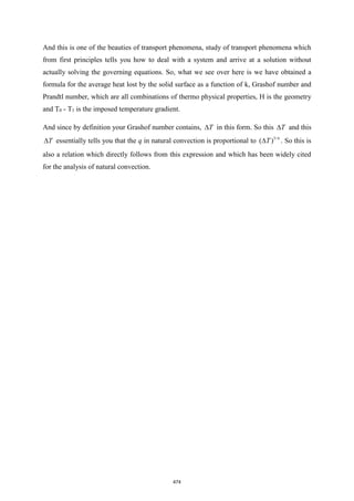 And this is one of the beauties of transport phenomena, study of transport phenomena which
from first principles tells you how to deal with a system and arrive at a solution without
actually solving the governing equations. So, what we see over here is we have obtained a
formula for the average heat lost by the solid surface as a function of k, Grashof number and
Prandtl number, which are all combinations of thermo physical properties, H is the geometry
and T0 - T1 is the imposed temperature gradient.
And since by definition your Grashof number contains, T
 in this form. So this T
 and this
T
 essentially tells you that the q in natural convection is proportional to 5/4
( )
T
 . So this is
also a relation which directly follows from this expression and which has been widely cited
for the analysis of natural convection.
474
 