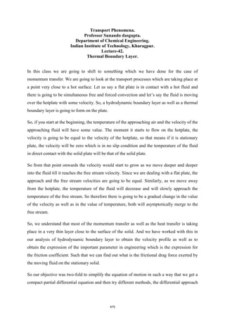 Transport Phenomena.
Professor Sunando dasgupta.
Department of Chemical Engineering.
Indian Institute of Technology, Kharagpur.
Lecture-42.
Thermal Boundary Layer.
In this class we are going to shift to something which we have done for the case of
momentum transfer. We are going to look at the transport processes which are taking place at
a point very close to a hot surface. Let us say a flat plate is in contact with a hot fluid and
there is going to be simultaneous free and forced convection and let’s say the fluid is moving
over the hotplate with some velocity. So, a hydrodynamic boundary layer as well as a thermal
boundary layer is going to form on the plate.
So, if you start at the beginning, the temperature of the approaching air and the velocity of the
approaching fluid will have some value. The moment it starts to flow on the hotplate, the
velocity is going to be equal to the velocity of the hotplate, so that means if it is stationary
plate, the velocity will be zero which is in no slip condition and the temperature of the fluid
in direct contact with the solid plate will be that of the solid plate.
So from that point onwards the velocity would start to grow as we move deeper and deeper
into the fluid till it reaches the free stream velocity. Since we are dealing with a flat plate, the
approach and the free stream velocities are going to be equal. Similarly, as we move away
from the hotplate, the temperature of the fluid will decrease and will slowly approach the
temperature of the free stream. So therefore there is going to be a gradual change in the value
of the velocity as well as in the value of temperature, both will asymptotically merge to the
free stream.
So, we understand that most of the momentum transfer as well as the heat transfer is taking
place in a very thin layer close to the surface of the solid. And we have worked with this in
our analysis of hydrodynamic boundary layer to obtain the velocity profile as well as to
obtain the expression of the important parameter in engineering which is the expression for
the friction coefficient. Such that we can find out what is the frictional drag force exerted by
the moving fluid on the stationary solid.
So our objective was two-fold to simplify the equation of motion in such a way that we get a
compact partial differential equation and then try different methods, the differential approach
475
 
