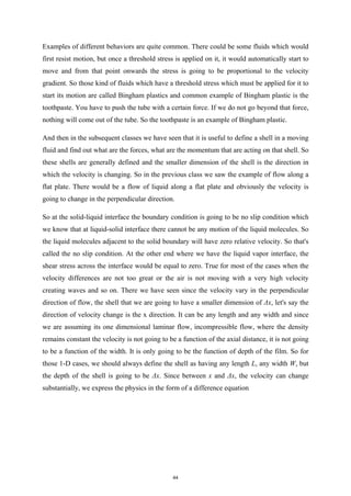 Examples of different behaviors are quite common. There could be some fluids which would
first resist motion, but once a threshold stress is applied on it, it would automatically start to
move and from that point onwards the stress is going to be proportional to the velocity
gradient. So those kind of fluids which have a threshold stress which must be applied for it to
start its motion are called Bingham plastics and common example of Bingham plastic is the
toothpaste. You have to push the tube with a certain force. If we do not go beyond that force,
nothing will come out of the tube. So the toothpaste is an example of Bingham plastic.
And then in the subsequent classes we have seen that it is useful to define a shell in a moving
fluid and find out what are the forces, what are the momentum that are acting on that shell. So
these shells are generally defined and the smaller dimension of the shell is the direction in
which the velocity is changing. So in the previous class we saw the example of flow along a
flat plate. There would be a flow of liquid along a flat plate and obviously the velocity is
going to change in the perpendicular direction.
So at the solid-liquid interface the boundary condition is going to be no slip condition which
we know that at liquid-solid interface there cannot be any motion of the liquid molecules. So
the liquid molecules adjacent to the solid boundary will have zero relative velocity. So that's
called the no slip condition. At the other end where we have the liquid vapor interface, the
shear stress across the interface would be equal to zero. True for most of the cases when the
velocity differences are not too great or the air is not moving with a very high velocity
creating waves and so on. There we have seen since the velocity vary in the perpendicular
direction of flow, the shell that we are going to have a smaller dimension of Δx, let's say the
direction of velocity change is the x direction. It can be any length and any width and since
we are assuming its one dimensional laminar flow, incompressible flow, where the density
remains constant the velocity is not going to be a function of the axial distance, it is not going
to be a function of the width. It is only going to be the function of depth of the film. So for
those 1-D cases, we should always define the shell as having any length L, any width W, but
the depth of the shell is going to be Δx. Since between x and Δx, the velocity can change
substantially, we express the physics in the form of a difference equation
44
 