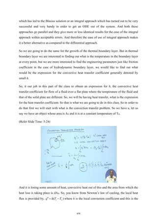 which has led to the Blasius solution or an integral approach which has turned out to be very
successful and very handy in order to get an ODE out of the system. And both these
approaches go parallel and they give more or less identical results for the case of the integral
approach within acceptable errors. And therefore the ease of use of integral approach makes
it a better alternative as compared to the differential approach.
So we are going to do the same for the growth of the thermal boundary layer. But in thermal
boundary layer we are interested in finding out what is the temperature in the boundary layer
at every point, but we are more interested to find the engineering parameters just like friction
coefficient in the case of hydrodynamic boundary layer, we would like to find out what
would be the expression for the convective heat transfer coefficient generally denoted by
small h.
So, it our job in this part of the class to obtain an expression for h, the convective heat
transfer coefficient for flow of a fluid over a flat plate where the temperature of the fluid and
that of the solid plate are different. So, we will be having heat transfer, what is the expression
for the heat transfer coefficient. So that is what we are going to do in this class. So in order to
do that first we will start with what is the convection transfer problem. So we have a, let us
say we have an object whose area is AS and it is at a constant temperature of TS.
(Refer Slide Time: 5:24)
And it is losing some amount of heat, convective heat out of this and the area from which the
heat loss is taking place is dAS. So, you know from Newton’s law of cooling, the local heat
flux is provided by, ( )
s
q h T T
 = − where h is the local convection coefficient and this is the
476
 