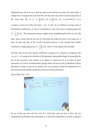 differential area. So if we try to find out what is the total heat loss from the entire object, I
simply have to integrate this local heat flux over the entire area and if I put the expression of
the local heat flux in it, ( ) ( )
s s
s s s s s
A A
q q dA T T h dA T T A h
 

= = − = −
  since( )
s
T T
− is
constant, it comes out of this and I have ( )
s s
T T A h

= − . So, if I define an average value of
heat transfer coefficient as, h , then h by definition, if you look at here is simply going to be
1
s
s
s A
h h dA
A
=  . This expression becomes slightly more straightforward for the case of a flat
plate. And we know that for the case of a flat plate, the width over here is very large. So, it
does not play any part in the overall convection process, so the average heat transfer
coefficient is simply going to be,
0
1
h dx
L
h
L
=  where L is the length of the hot plate.
And the value for the heat transfer coefficient is going to be a function of properties like
, , , p
k C
  , it is going to be a function of the geometry among other things. So essentially the
job of the convective heat transfer is to obtain an expression for h in terms of these
parameters or in terms of dimensionless groups which will arise by the combination of these
parameters. So that is what we are going to do, we are going to obtain the expression for h,
the convective heat transfer coefficient in terms of all these parameters.
(Refer Slide Time: 7:51)
So we would start first with the case of a solid plate and you have a flow, the two
temperatures are different, this temperature is TS and at the temperature over here is going to
477
 