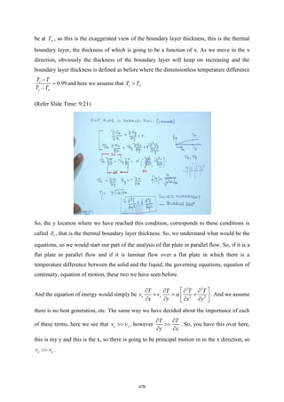 be at T , so this is the exaggerated view of the boundary layer thickness, this is the thermal
boundary layer, the thickness of which is going to be a function of x. As we move in the x
direction, obviously the thickness of the boundary layer will keep on increasing and the
boundary layer thickness is defined as before where the dimensionless temperature difference
0.99
s
s
T T
T T
−
=
−
and here we assume that s
T T

(Refer Slide Time: 9:21)
So, the y location where we have reached this condition, corresponds to these conditions is
called t
 , that is the thermal boundary layer thickness. So, we understand what would be the
equations, so we would start our part of the analysis of flat plate in parallel flow. So, if it is a
flat plate in parallel flow and if it is laminar flow over a flat plate in which there is a
temperature difference between the solid and the liquid, the governing equations, equation of
continuity, equation of motion, these two we have seen before.
And the equation of energy would simply be
2 2
2 2
x y
T T T T
v v
x y x y
 
   
+ = +
 
   
 
 . And we assume
there is no heat generation, etc. The same way we have decided about the importance of each
of these terms, here we see that x y
v v
 , however
T T
y x
 

 
. So, you have this over here,
this is my y and this is the x, so there is going to be principal motion in in the x direction, so
x y
v v
 .
478
 