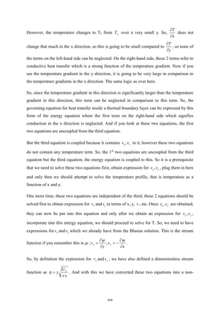 However, the temperature changes to Ts from T over a very small y. So,
T
x


does not
change that much in the x direction, so this is going to be small compared to
T
y


, so none of
the terms on the left-hand side can be neglected. On the right-hand side, these 2 terms refer to
conductive heat transfer which is a strong function of the temperature gradient. Now if you
see the temperature gradient in the y direction, it is going to be very large in comparison to
the temperature gradients in the x direction. The same logic as over here.
So, since the temperature gradient in this direction is significantly larger than the temperature
gradient in this direction, this term can be neglected in comparison to this term. So, the
governing equation for heat transfer inside a thermal boundary layer can be expressed by this
form of the energy equation where the first term on the right-hand side which signifies
conduction in the x direction is neglected. And if you look at these two equations, the first
two equations are uncoupled from the third equation.
But the third equation is coupled because it contains ,
x y
v v in it, however these two equations
do not contain any temperature term. So, the 1st
two equations are uncoupled from the third
equation but the third equation, the energy equation is coupled to this. So it is a prerequisite
that we need to solve these two equations first, obtain expression for ,
x y
v v , plug them in here
and only then we should attempt to solve the temperature profile, that is temperature as a
function of x and y.
One more time, these two equations are independent of the third, these 2 equations should be
solved first to obtain expression for x
v and y
v in terms of x, y, v , etc. Once ,
x y
v v are obtained,
they can now be put into this equation and only after we obtain an expression for ,
x y
v v ,
incorporate into this energy equation, we should proceed to solve for T. So, we need to have
expressions for x
v and y
v which we already have from the Blasius solution. This is the stream
function if you remember this is, ; ;
x y
v v
y x
 
= = −
 
 
.
So, by definition the expression for x
v and y
v , we have also defined a dimensionless stream
function as
U
y
x

=


. And with this we have converted these two equations into a non-
479
 