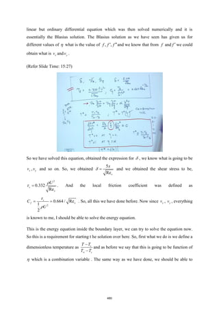 linear but ordinary differential equation which was then solved numerically and it is
essentially the Blasius solution. The Blasius solution as we have seen has given us for
different values of  what is the value of , ,
f f f
 and we know that from and
f f  we could
obtain what is x
v and y
v .
(Refer Slide Time: 15:27)
So we have solved this equation, obtained the expression for  , we know what is going to be
x
v , y
v and so on. So, we obtained
5
Rex
x
=
 and we obtained the shear stress to be,
2
0.332
Re
s
x
U
=

 . And the local friction coefficient was defined as
2
0.664 / Re
1
2
x
s
f
C
U
= =


. So, all this we have done before. Now since x
v , y
v , everything
is known to me, I should be able to solve the energy equation.
This is the energy equation inside the boundary layer, we can try to solve the equation now.
So this is a requirement for starting t he solution over here. So, first what we do is we define a
dimensionless temperature as s
s
T T
T T

−
−
and as before we say that this is going to be function of
 which is a combination variable . The same way as we have done, we should be able to
480
 