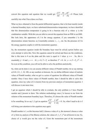 convert this equation and equation that we would get
2 * *
2
Pr
0
2
d T dT
f
d d
+ =
 
Please look
carefully into what I have done over here.
What we have obtained is from the partial differential equation, that is for heat transfer inside
a thermal boundary layer, we have substituted dimensionless temperature, we have identified
that this dimensionless temperature is going to be a function only of  where  is the
combination variable. With this you are able to convert the equation from an PDE to an ODE.
But look here, the appearance of f in the energy equation, if you remember f is the
dimensionless stream function, so f essentially contains x
v , y
v , etc. So, the presence of f in
the energy equation couples it with the momentum equation.
So, the momentum equation inside the boundary layer must be solved a-priori before you
even attempt to solve this. Now this equation cannot be solved and these are the conditions,
that is this term is 0 on the plate and this term is equal to 1 when → 
 . So, this is
essentially y = 0 and y =  . At 0, s
y T T
= = so therefore *
0
T = . At *
, , 1
y T T T

=  = = .
So even at this condition, you will not be able to solve the problem analytically.
So, what can be done is we can assume different values of Prandtl number, let us say starting
at 0.01, 0.1, 1, 10, 100, or any numbers in between. So, we define different values of realistic
values of Prandtl number, what we get is a series of equations for different values of Prandtl
number. Once I have these values of Prandtl number, then I should be able to solve this
equation, since my value of f is known from my previous analysis of momentum equation. I
will discuss it one more time.
I get an equation which I should be able to evaluate, the only problem is I have Prandtl
number and f present in there. The solution methodology since f is known to me from the
solution of the momentum boundary layer. Therefore, if I choose the value of Prandtl number
to be something, let us say 1, I get an equation
2 * *
2
0
2
d T f dT
d d
+ =
 
. So, what I need to do is I
will bring your attention to this equation once again.
Prandtl number is 1, so this becomes half, I choose a value of  , the moment I choose a value
of  from my analysis of the Blasius solution, the values of , ,
f f f
 are all known to me. So,
choice of  would give me the value of f from the momentum part of the momentum
481
 