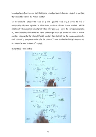 boundary layer. So, when we start the thermal boundary layer, I choose a value of  and I get
the value of f if I know the Prandtl number.
So, the moment I choose the value of  and I get the value of f, I should be able to
numerically solve this equation. In other words, for each value of Prandtl number I will be
able to solve this equation for different values of  provided I know the corresponding value
of f which I already know from this table. So the steps would be, assume the value of Prandtl
number, whatever be the value of Prandtl number, then start solving the energy equation, for
each value of  you get the value of f, the value of Prandtl number is already known to me,
so I should be able to obtain *
( )
T f
=  .
(Refer Slide Time: 22:59)
482
 