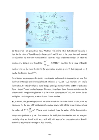 So this is what I am going to do next. What has been shown when that solution was done is
that for the value of Prandtl number between 0.6 and 50, this is the range in which most of
the liquid that we deal with on routine basis lie in this range of Prandtl number. So, when the
solution was done, it was found that
*
1/3
0
0.332Pr
dT
d =
=


. And this for a value of Prandtl
number between the range 0.6 to 50, the temperature gradient at 0
=
 , that means at 0
y =
can be fitted to this form 1/3
Pr .
So, with this we now proceed with this experimental and numerical observation, we now find
out what is the local convection coefficient, which is / ( )
x s s
h q T T
= − Fourier’s law, simple
substitution. So I have written so many things, let me go slowly over this and try to explain it.
For a value of Prandtl number between this range, it can been found from the solution that the
dimensionless temperature gradient at 0
=
 which corresponds to y=0, that means on the
solid plate can be expressed as a function of Prandtl number.
So, with this, the governing equation has been solved and the table similar to that, what we
have done for the case of hydrodynamic boundary layers, table of that were obtained where
the values of
*
*
, , , ,
dT
T f f f
d
 

these were obtained. Once the values of the dimensionless
temperature gradient at 0
=
 , that means at the solid plate are obtained and are analysed
carefully, they are found to fit very well with this type of an expression where Prandtl
number to the power 1/3 multiplied by a constant.
483
 